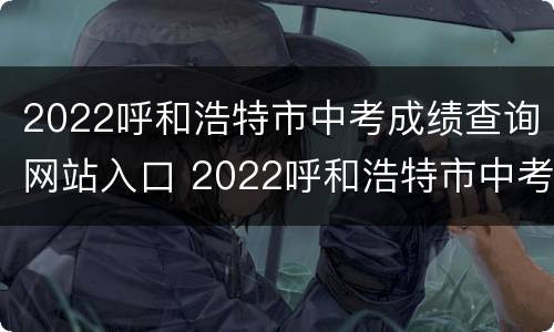 2022呼和浩特市中考成绩查询网站入口 2022呼和浩特市中考成绩查询网站入口在哪里