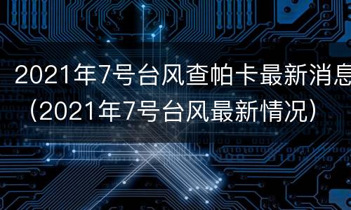 2021年7号台风查帕卡最新消息（2021年7号台风最新情况）