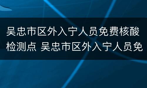 吴忠市区外入宁人员免费核酸检测点 吴忠市区外入宁人员免费核酸检测点在哪里