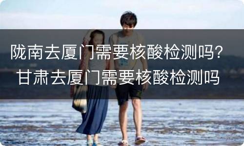 陇南去厦门需要核酸检测吗？ 甘肃去厦门需要核酸检测吗