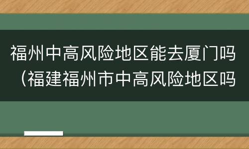 福州中高风险地区能去厦门吗（福建福州市中高风险地区吗）