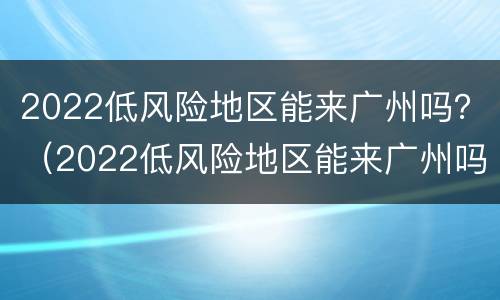 2022低风险地区能来广州吗？（2022低风险地区能来广州吗今天）