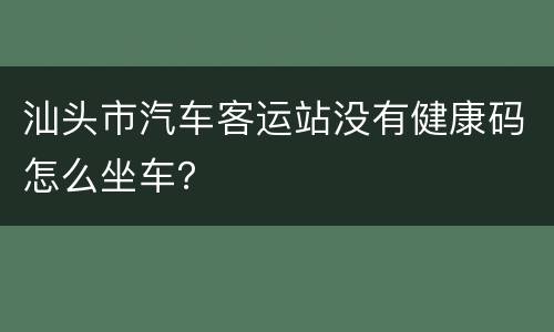 汕头市汽车客运站没有健康码怎么坐车？