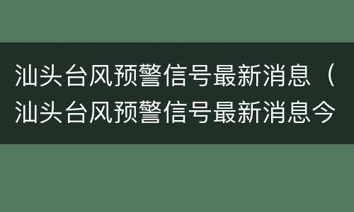 汕头台风预警信号最新消息（汕头台风预警信号最新消息今天）