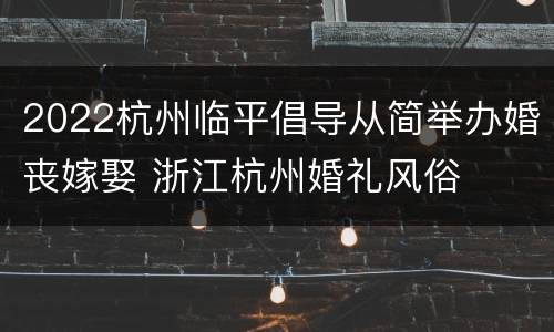 2022杭州临平倡导从简举办婚丧嫁娶 浙江杭州婚礼风俗
