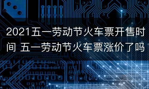 2021五一劳动节火车票开售时间 五一劳动节火车票涨价了吗