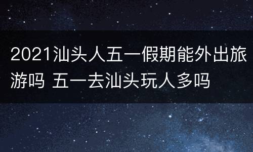 2021汕头人五一假期能外出旅游吗 五一去汕头玩人多吗