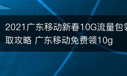 2021广东移动新春10G流量包领取攻略 广东移动免费领10g