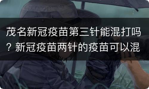 茂名新冠疫苗第三针能混打吗? 新冠疫苗两针的疫苗可以混打吗
