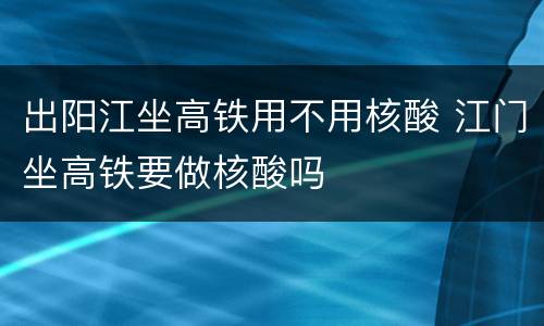 出阳江坐高铁用不用核酸 江门坐高铁要做核酸吗