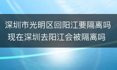 深圳市光明区回阳江要隔离吗 现在深圳去阳江会被隔离吗