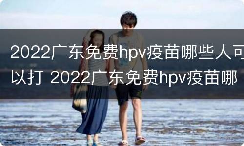 2022广东免费hpv疫苗哪些人可以打 2022广东免费hpv疫苗哪些人可以打呢