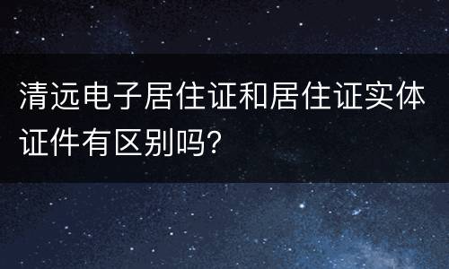 清远电子居住证和居住证实体证件有区别吗？
