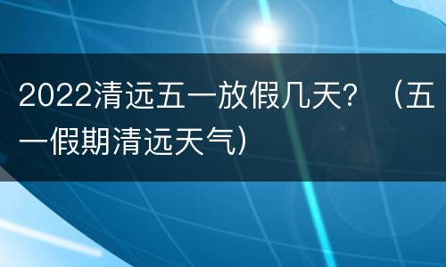 2022清远五一放假几天？（五一假期清远天气）