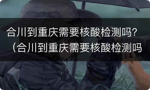 合川到重庆需要核酸检测吗？（合川到重庆需要核酸检测吗今天）