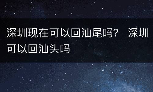 深圳现在可以回汕尾吗？ 深圳可以回汕头吗