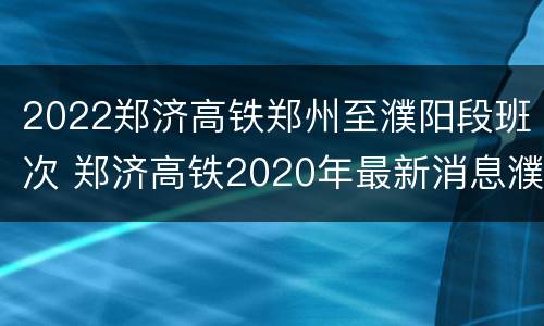 2022郑济高铁郑州至濮阳段班次 郑济高铁2020年最新消息濮阳段