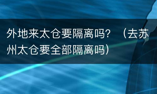 外地来太仓要隔离吗？（去苏州太仓要全部隔离吗）