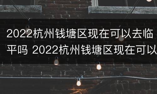 2022杭州钱塘区现在可以去临平吗 2022杭州钱塘区现在可以去临平吗要隔离吗