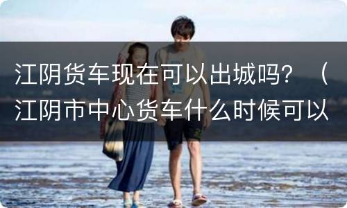 江阴货车现在可以出城吗？（江阴市中心货车什么时候可以进）