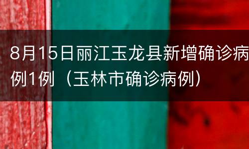 8月15日丽江玉龙县新增确诊病例1例（玉林市确诊病例）