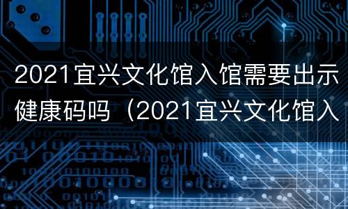 2021宜兴文化馆入馆需要出示健康码吗（2021宜兴文化馆入馆需要出示健康码吗现在）