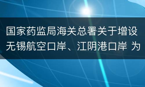 国家药监局海关总署关于增设无锡航空口岸、江阴港口岸 为药品进口口岸的公告