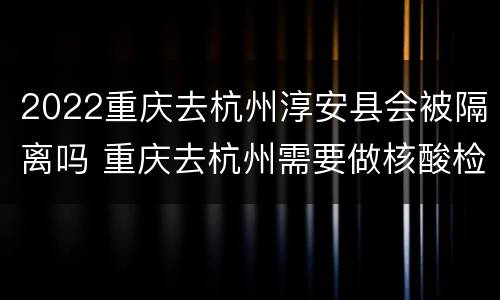 2022重庆去杭州淳安县会被隔离吗 重庆去杭州需要做核酸检测吗