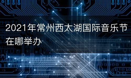 2021年常州西太湖国际音乐节在哪举办