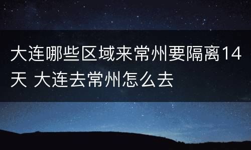 大连哪些区域来常州要隔离14天 大连去常州怎么去