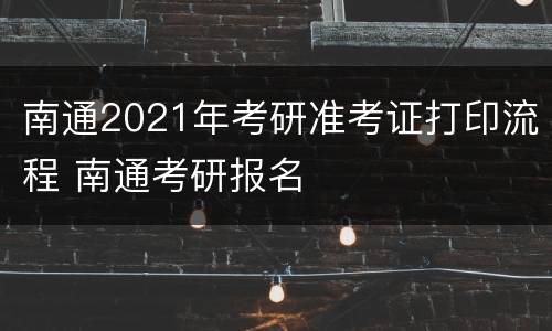 南通2021年考研准考证打印流程 南通考研报名