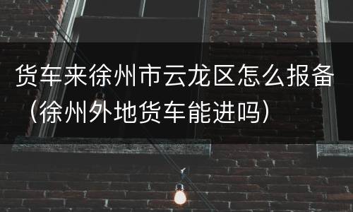 货车来徐州市云龙区怎么报备（徐州外地货车能进吗）