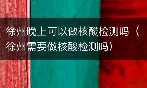 徐州晚上可以做核酸检测吗（徐州需要做核酸检测吗）