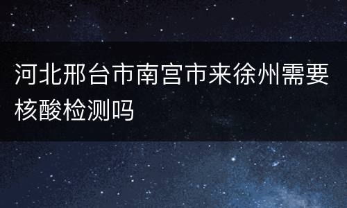 河北邢台市南宫市来徐州需要核酸检测吗