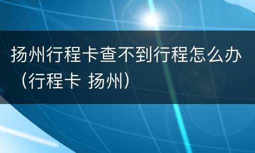 扬州行程卡查不到行程怎么办（行程卡 扬州）
