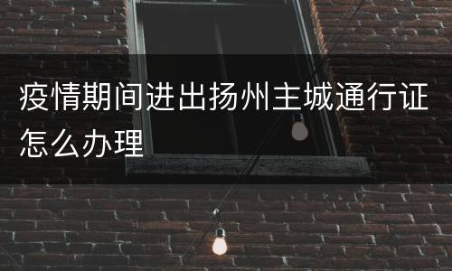 疫情期间进出扬州主城通行证怎么办理