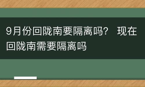 9月份回陇南要隔离吗？ 现在回陇南需要隔离吗