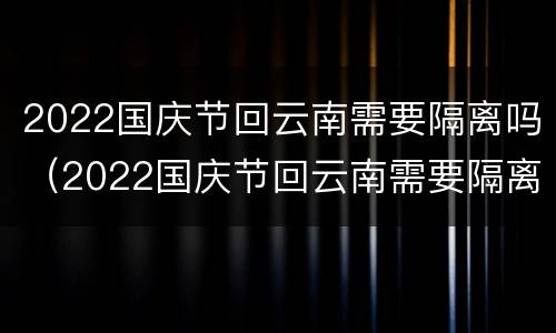2022国庆节回云南需要隔离吗（2022国庆节回云南需要隔离吗）