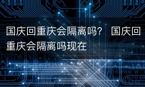 国庆回重庆会隔离吗？ 国庆回重庆会隔离吗现在