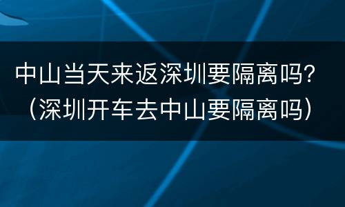 中山当天来返深圳要隔离吗？（深圳开车去中山要隔离吗）