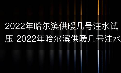 2022年哈尔滨供暖几号注水试压 2022年哈尔滨供暖几号注水试压的