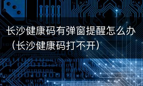 长沙健康码有弹窗提醒怎么办（长沙健康码打不开）