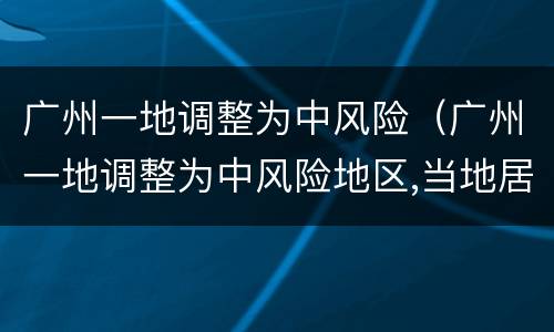 广州一地调整为中风险（广州一地调整为中风险地区,当地居民该做好哪些防范?）