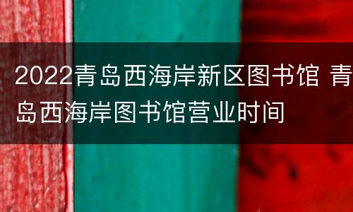 2022青岛西海岸新区图书馆 青岛西海岸图书馆营业时间