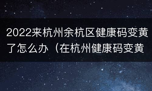 2022来杭州余杭区健康码变黄了怎么办（在杭州健康码变黄了）