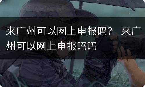来广州可以网上申报吗？ 来广州可以网上申报吗吗