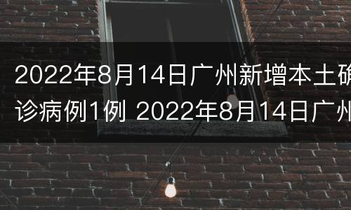2022年8月14日广州新增本土确诊病例1例 2022年8月14日广州新增本土确诊病例1例