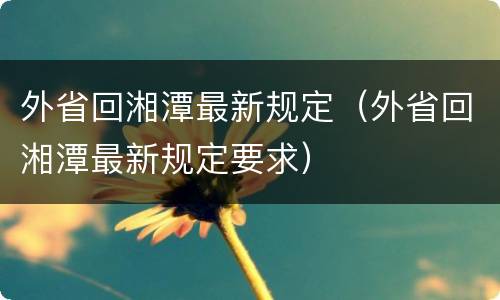 外省回湘潭最新规定（外省回湘潭最新规定要求）