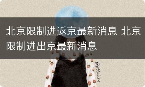 北京限制进返京最新消息 北京限制进出京最新消息