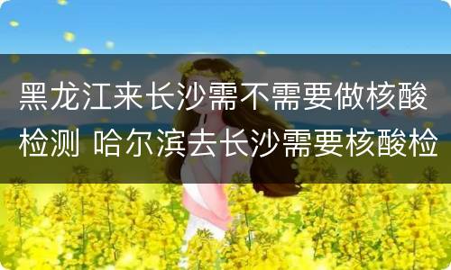 黑龙江来长沙需不需要做核酸检测 哈尔滨去长沙需要核酸检测吗